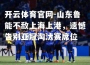 开云体育官网-山东鲁能不敌上海上港，遗憾告别亚冠淘汰赛席位