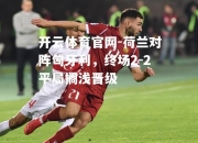 开云体育官网-荷兰对阵匈牙利，终场2-2平局搁浅晋级